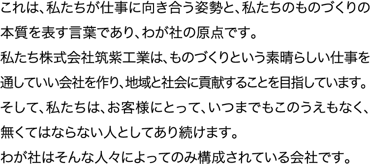 これは、私たちが仕事に向き合う姿勢と、私たちのものづくりの本質を表す言葉であり、わが社の原点です。私たち株式会社筑紫工業は、ものづくりという素晴らしい仕事を通していい会社を作り、地域と社会に貢献することを目指しています。そして、私たちは、お客様にとって、いつまでもこのうえもなく、無くてはならない人としてあり続けます。わが社はそんな人々によってのみ構成されている会社です。