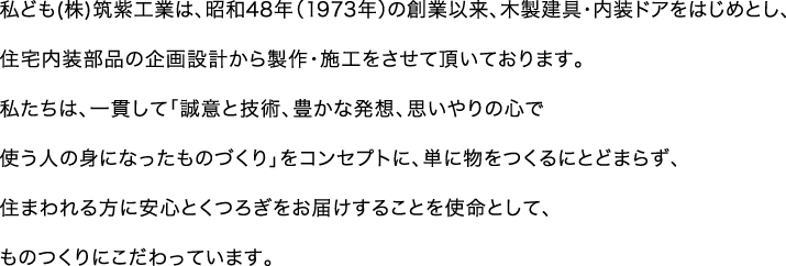 私ども(株)筑紫工業は、昭和48年の創業以来、40年、木製建具・内装ドアをはじめとし、住宅内装部品の企画設計から製作・施工をさせて頂いております。私たちは、一貫して「誠意と技術、豊かな発想、思いやりの心で使う人の身になったもの作り」をコンセプトに、単に物をつくるにとどまらず、住まわれる方に安心とくつろぎをお届けすることを使命として、ものつくりにこだわっています。